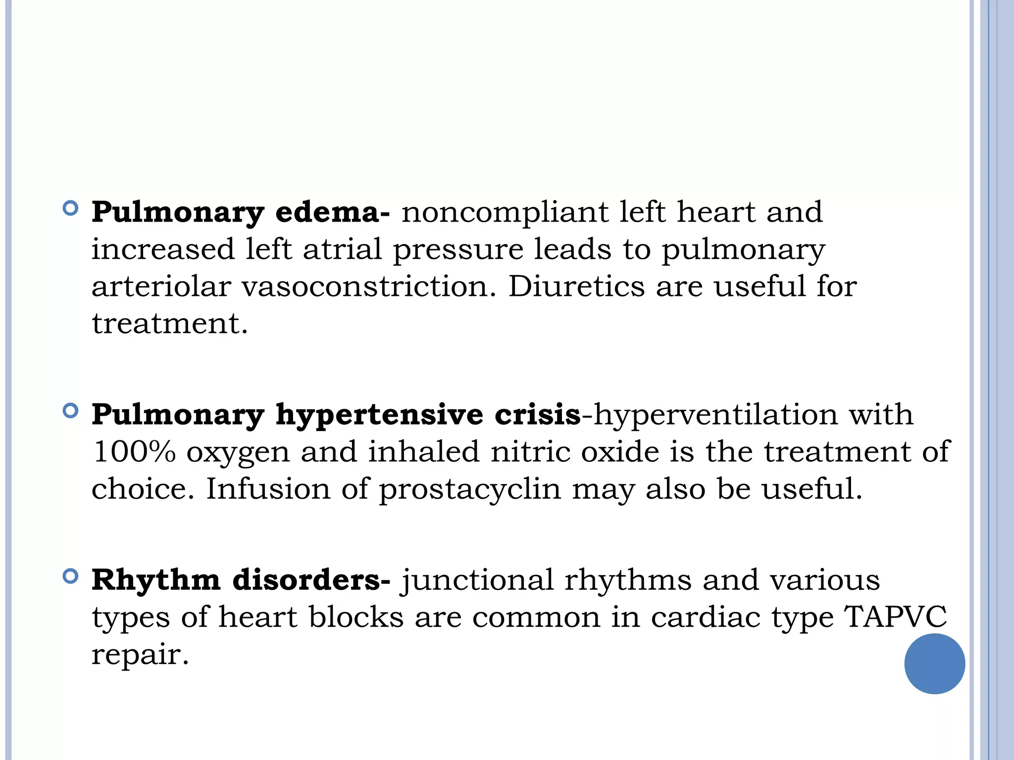  Pulmonary edema- noncompliant left heart and
increased left atrial pressure leads to pulmonary
arteriolar vasoconstriction. Diuretics are useful for
treatment.
 Pulmonary hypertensive crisis-hyperventilation with
100% oxygen and inhaled nitric oxide is the treatment of
choice. Infusion of prostacyclin may also be useful.
 Rhythm disorders- junctional rhythms and various
types of heart blocks are common in cardiac type TAPVC
repair.
 