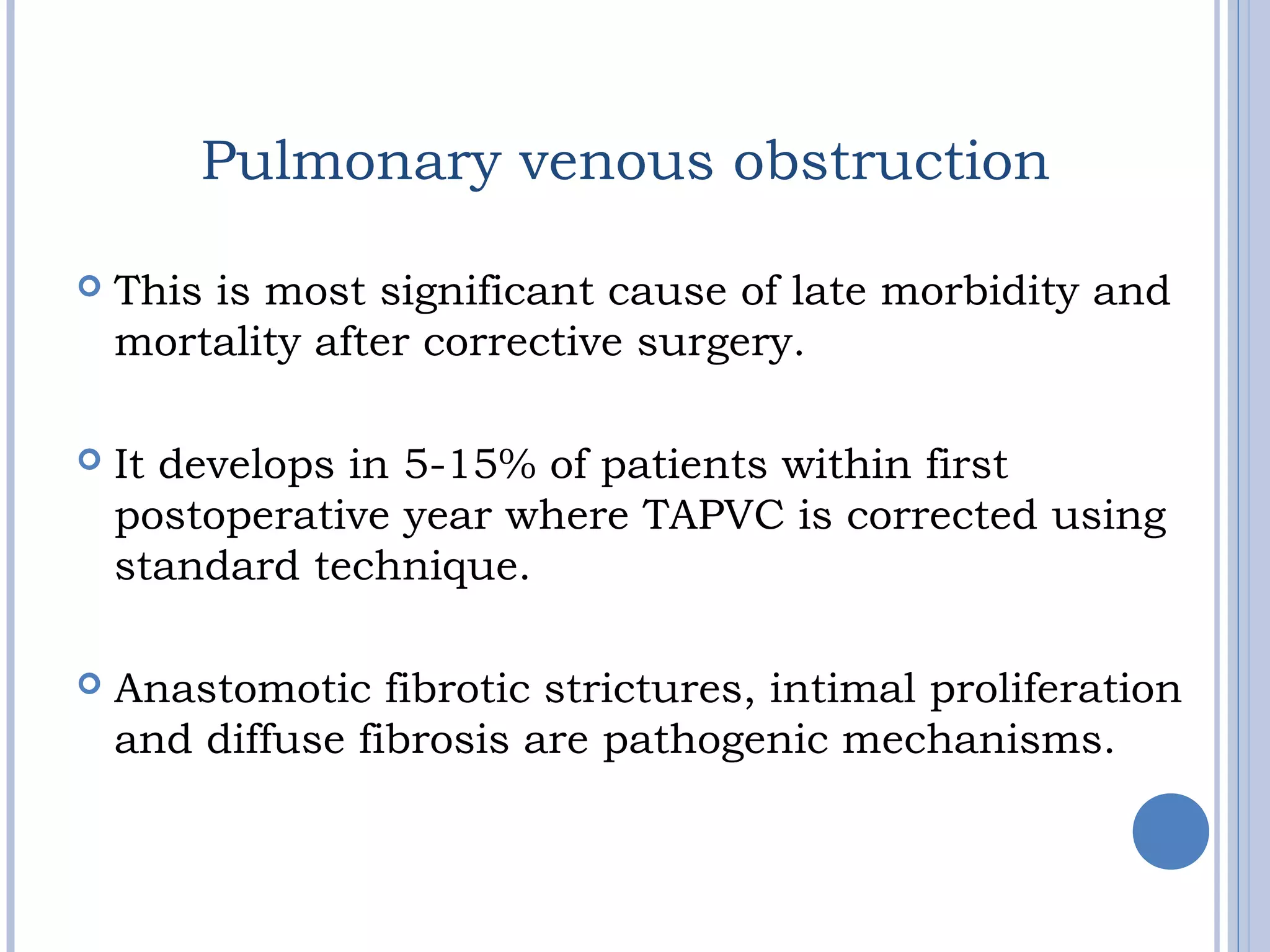 Pulmonary venous obstruction
 This is most significant cause of late morbidity and
mortality after corrective surgery.
 It develops in 5-15% of patients within first
postoperative year where TAPVC is corrected using
standard technique.
 Anastomotic fibrotic strictures, intimal proliferation
and diffuse fibrosis are pathogenic mechanisms.
 