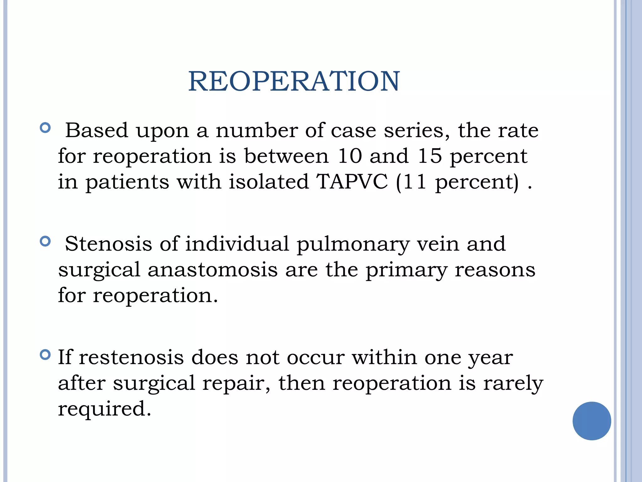 REOPERATION
  Based upon a number of case series, the rate
for reoperation is between 10 and 15 percent
in patients with isolated TAPVC (11 percent) .
 Stenosis of individual pulmonary vein and
surgical anastomosis are the primary reasons
for reoperation.
 If restenosis does not occur within one year
after surgical repair, then reoperation is rarely
required.
 