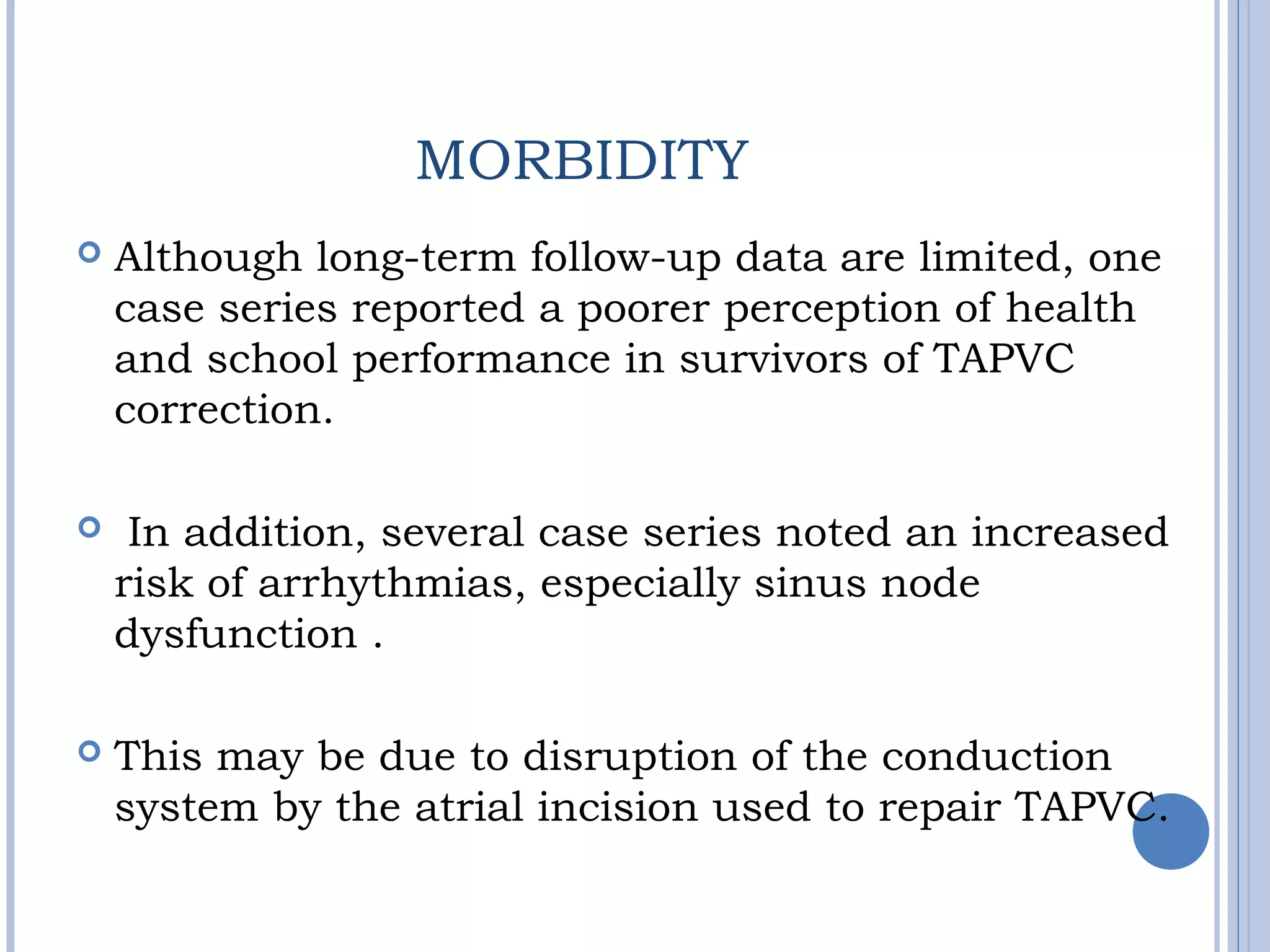 MORBIDITY
 Although long-term follow-up data are limited, one
case series reported a poorer perception of health
and school performance in survivors of TAPVC
correction.
 In addition, several case series noted an increased
risk of arrhythmias, especially sinus node
dysfunction .
 This may be due to disruption of the conduction
system by the atrial incision used to repair TAPVC.
 