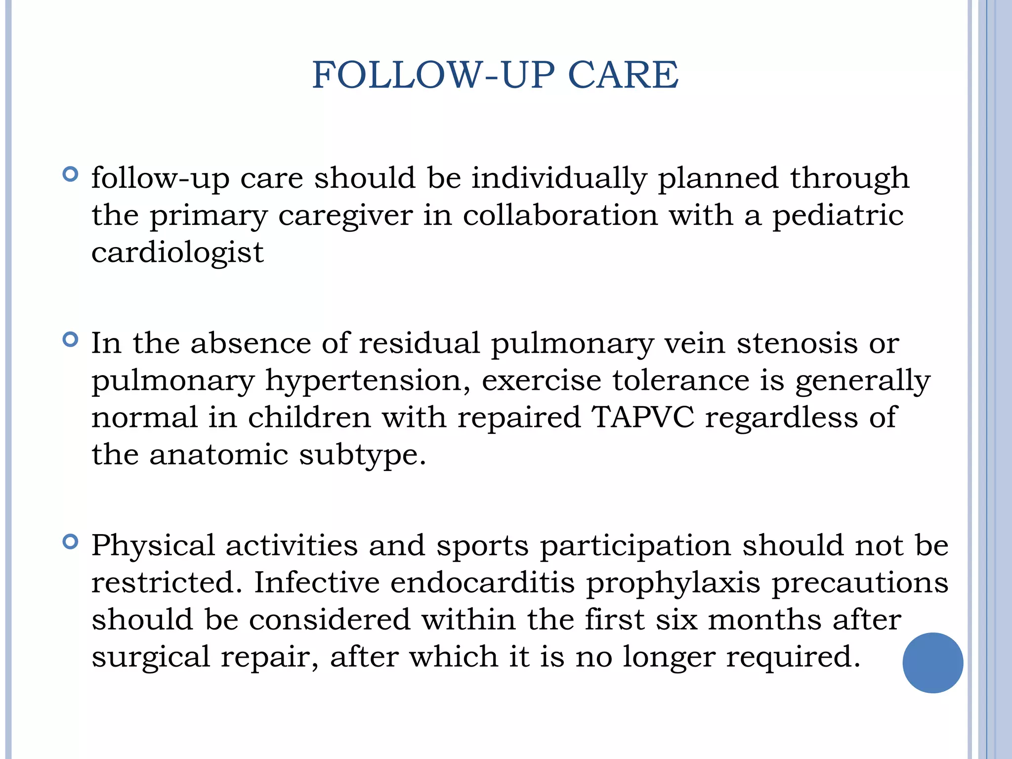  follow-up care should be individually planned through
the primary caregiver in collaboration with a pediatric
cardiologist
 In the absence of residual pulmonary vein stenosis or
pulmonary hypertension, exercise tolerance is generally
normal in children with repaired TAPVC regardless of
the anatomic subtype.
 Physical activities and sports participation should not be
restricted. Infective endocarditis prophylaxis precautions
should be considered within the first six months after
surgical repair, after which it is no longer required.
FOLLOW-UP CARE
 