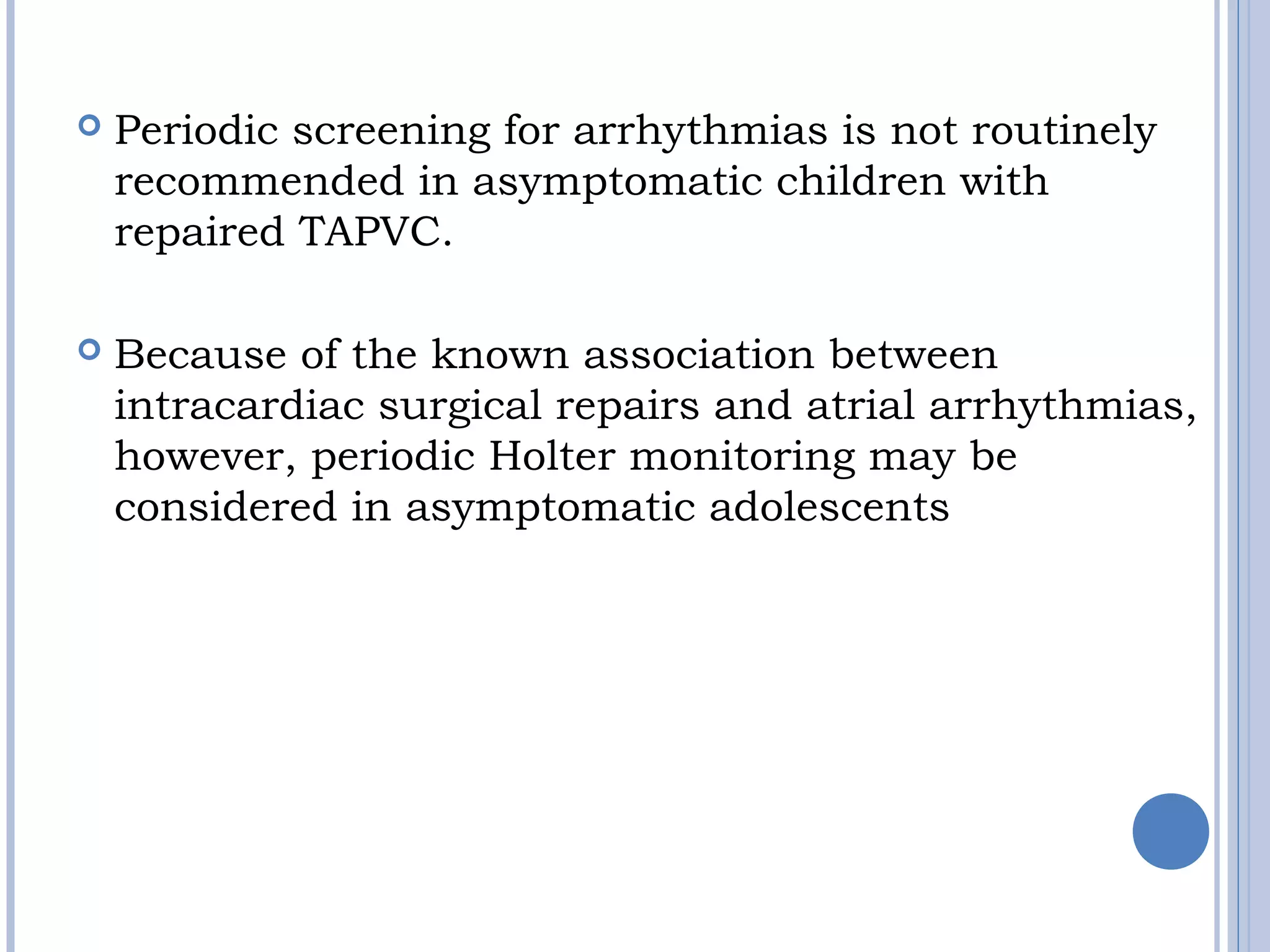  Periodic screening for arrhythmias is not routinely
recommended in asymptomatic children with
repaired TAPVC.
 Because of the known association between
intracardiac surgical repairs and atrial arrhythmias,
however, periodic Holter monitoring may be
considered in asymptomatic adolescents
 