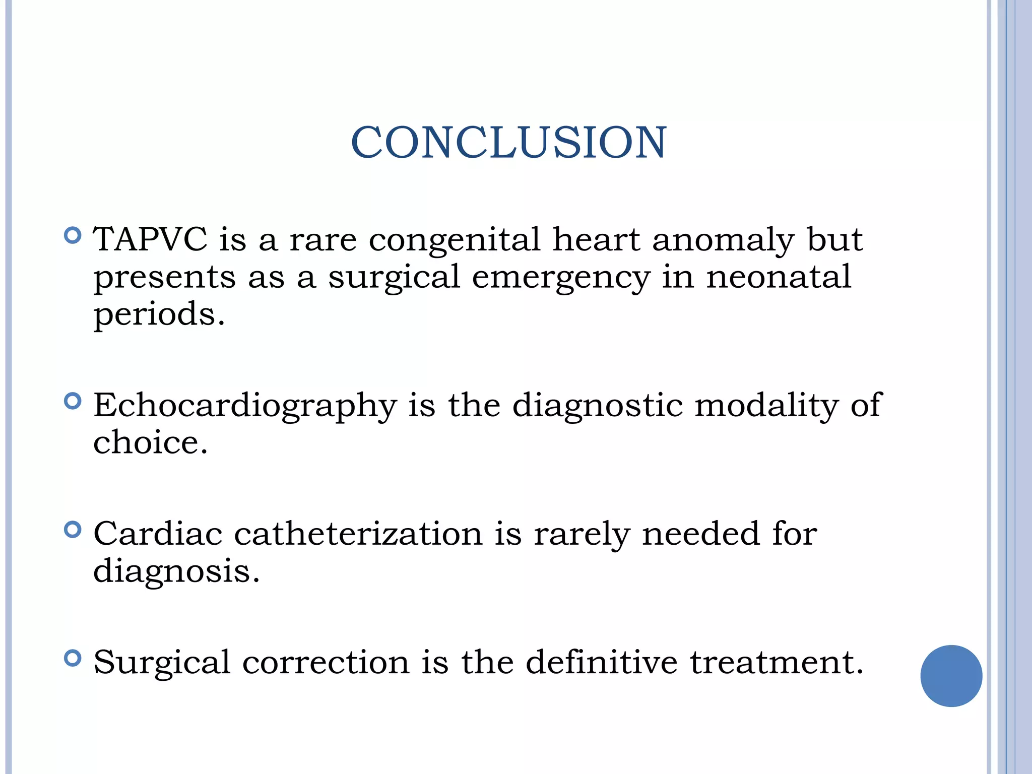 CONCLUSION
 TAPVC is a rare congenital heart anomaly but
presents as a surgical emergency in neonatal
periods.
 Echocardiography is the diagnostic modality of
choice.
 Cardiac catheterization is rarely needed for
diagnosis.
 Surgical correction is the definitive treatment.
 
