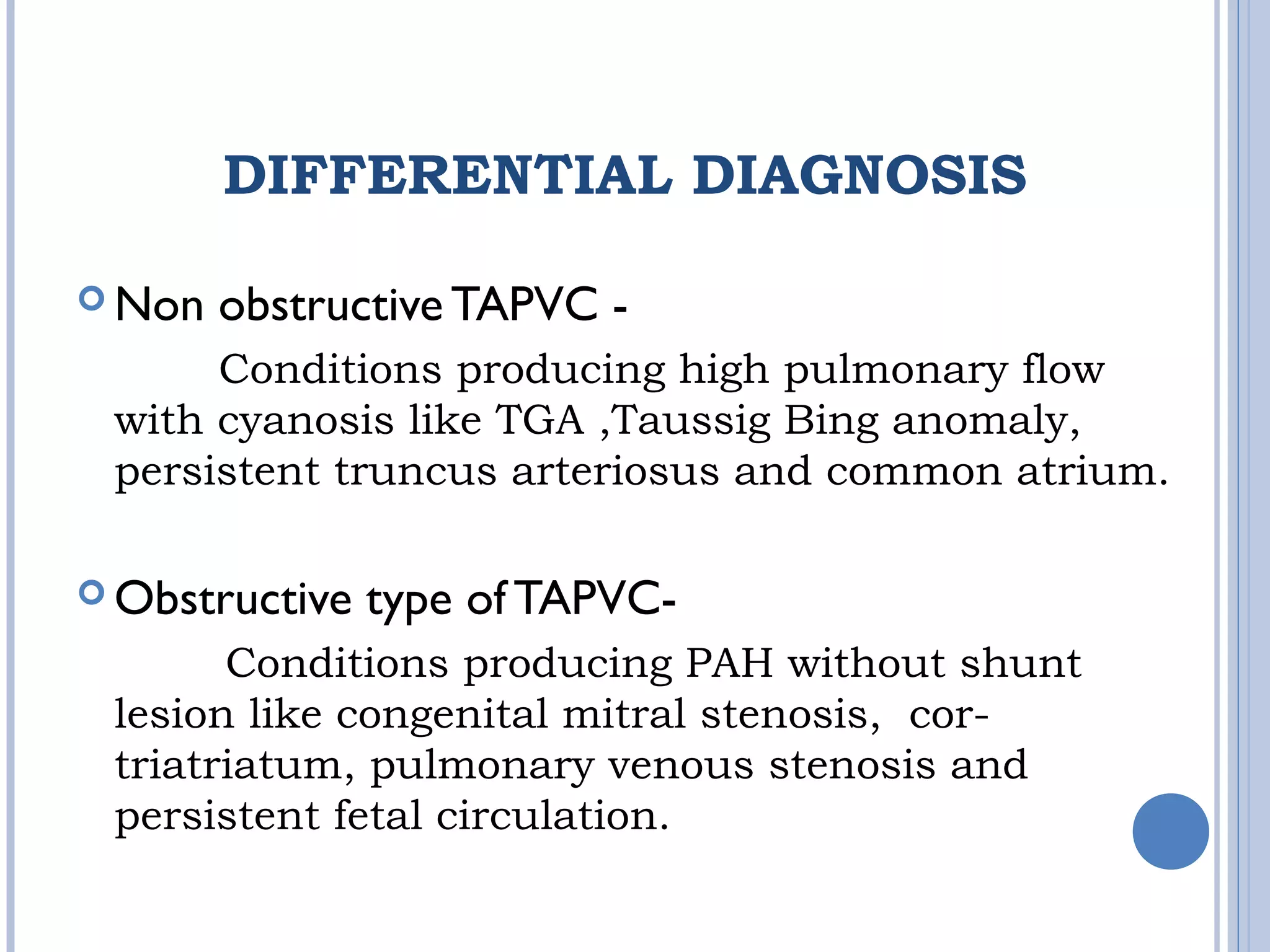 DIFFERENTIAL DIAGNOSIS
 Non obstructive TAPVC -
Conditions producing high pulmonary flow
with cyanosis like TGA ,Taussig Bing anomaly,
persistent truncus arteriosus and common atrium.
 Obstructive type of TAPVC-
Conditions producing PAH without shunt
lesion like congenital mitral stenosis, cor-
triatriatum, pulmonary venous stenosis and
persistent fetal circulation.
 
