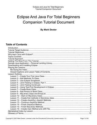 Eclipse and Java for Total Beginners
                                                  Tutorial Companion Document



                   Eclipse And Java For Total Beginners
                       Companion Tutorial Document
                                                             By Mark Dexter




Table of Contents
   Introduction........................................................................................................... .............................2
                                                                                                                         .
   Tutorial Target Audience.....................................................................................................................2
   Tutorial Objectives..............................................................................................................................2
   Why learn Java with Eclipse?.............................................................................................................3
   Topics Covered...................................................................................................................................3
   Tutorial Approach............................................................................................................... ................3
                                                                                                                                       .
   Getting The Most From This Tutorial..................................................................................................3
   Sample Java Application – Personal Lending Library........................................................................4
   Downloading and Installing Eclipse ...................................................................................................4
   Playing the Lessons................................................................................................................ ...........5
                                                                                                                                            .
      Re-Sizing the Video........................................................................................................................5
      Closed Captions and Lesson Table of Contents............................................................................5
   Lesson Outlines..................................................................................................................................6
      Lesson 1 – Create Your First Java Class.......................................................................................6
      Lesson 2 – Add Methods To Class.................................................................................................6
      Lesson 3 – Use Eclipse Scrapbook................................................................................................6
      Lesson 4 – JUnit Testing in Eclipse, Part 1....................................................................................6
      Lesson 5 – JUnit Testing Continued...............................................................................................7
      Lesson 6 – Using Test-First Development in Eclipse.....................................................................7
      Lesson 7 – Create Book Class.......................................................................................................7
      Lesson 8 – Add Person to Book Class...........................................................................................7
      Lesson 9 – MyLibrary Class and ArrayList.....................................................................................7
      Lesson 10 – Start on MyLibrary Class...........................................................................................7
      Lesson 11 – Create first methods in MyLibrary class.....................................................................8
      Lesson 12 – Create checkOut, checkIn Methods..........................................................................8
      Lesson 13 – Continue checkOut Method.......................................................................................8
      Lesson 14 – Finish checkOut Method............................................................................................8
      Lesson 15 – Finish MyLibrary Methods..........................................................................................8
      Lesson 16 – Create main Method and JAR File.............................................................................9
   Alphabetical Index by Lesson.............................................................................................................9
   Glossary of Terms.............................................................................................................................12

Copyright © 2007 Mark Dexter. Licensed under the Educational Community License version 1.0.                                          Page 1 of 45
 