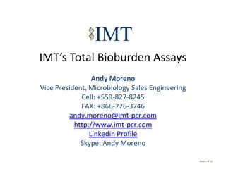 IMT’s Total Bioburden Assays
IMT’ T t l Bi b d A
                 Andy Moreno
                    d
Vice President, Microbiology Sales Engineering
             Cell: +559 827 8245
             Cell: +559‐827‐8245
             FAX: +866‐776‐3746
          andy.moreno@imt‐pcr.com
           http://www.imt‐pcr.com
                Linkedin Profile
             Skype: Andy Moreno
             Sk pe And Moreno

                                                 Slide 1 of 13
 