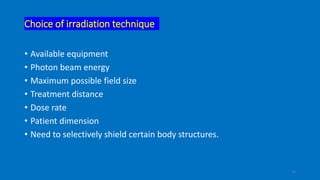 Choice of irradiation technique
• Available equipment
• Photon beam energy
• Maximum possible field size
• Treatment distance
• Dose rate
• Patient dimension
• Need to selectively shield certain body structures.
10
 