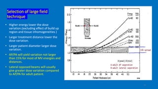 Selection of large field
technique
• Higher energy lower the dose
variation.(excluding effect of build up
region and tissue inhomogeneities )
• Larger treatment distance lower the
dose variation.
• Larger patient diameter larger dose
variation.
• AP/PA will yield variation not larger
than 15% for most of MV energies and
distances.
• Lateral opposed beams will usually
give greater dose variation compared
to AP/PA for adult patient.
11
 