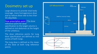 Dosimetry set up
Large distance to provide total body
coverage, more homogeneous dose
and to reduce dose rate to less than
15 𝑐𝐺𝑦/𝑚𝑖𝑛.
Dose prescription point : The dose
reference point for dose
specification to the target volume is
defined at mid abdomen at the height
of the umbilicus.
The dose reference points for lung
dose specification are defined as mid
points of both lungs.
The lung dose is defined as the mean
of the dose at both lung reference
points.
12
 