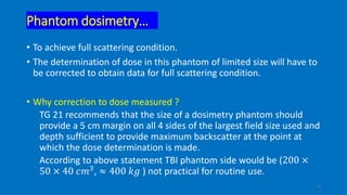 Phantom dosimetry…
• To achieve full scattering condition.
• The determination of dose in this phantom of limited size will have to
be corrected to obtain data for full scattering condition.
• Why correction to dose measured ?
TG 21 recommends that the size of a dosimetry phantom should
provide a 5 cm margin on all 4 sides of the largest field size used and
depth sufficient to provide maximum backscatter at the point at
which the dose determination is made.
According to above statement TBI phantom side would be (200 ×
50 × 40 𝑐𝑚3, ≈ 400 𝑘𝑔 ) not practical for routine use.
14
 