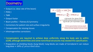 15
Dosimetry
• Output (i.e. dose rate of the beam)
• PDD( )
• TMR
• Output Factor
• Beam profiles – Flatness & Symmetry
• Corrections for patient size and surface irregularity
• Compensators for missing tissues
• Inhomogeneities corrections
• Compensators are required to achieve dose uniformity along the body axis to within
±10%, although extremities and some noncritical structures may exceed this specification.
• Preparation of shielding blocks (lung block): lung blocks are made of Cerrobend it can reduce
lung dose ≈ 60% 𝑜𝑓 𝑝𝑟𝑒𝑠𝑐𝑟𝑖𝑏𝑒𝑑 𝑑𝑜𝑠𝑒.
 