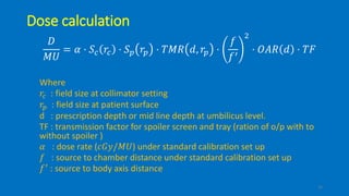 Dose calculation
𝐷
𝑀𝑈
= 𝛼 ⋅ 𝑆𝑐 𝑟𝑐 ⋅ 𝑆 𝑝 𝑟𝑝 ⋅ 𝑇𝑀𝑅 𝑑, 𝑟𝑝 ⋅
𝑓
𝑓′
2
⋅ 𝑂𝐴𝑅 𝑑 ⋅ 𝑇𝐹
Where
𝑟𝑐 : field size at collimator setting
𝑟𝑝 : field size at patient surface
d : prescription depth or mid line depth at umbilicus level.
TF : transmission factor for spoiler screen and tray (ration of o/p with to
without spoiler )
𝛼 : dose rate (𝑐𝐺𝑦/𝑀𝑈) under standard calibration set up
𝑓 : source to chamber distance under standard calibration set up
𝑓′ : source to body axis distance
16
 