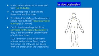 In vivo dosimetry In vivo patient dose can be measured
with TLD or diodes.
 The TLD response is calibrated to
determine absolute doses.
 To obtain dose at 𝑑 𝑚𝑎𝑥 the dosimeters
should have sufficient tissue equivalent
build up (1.2 cm wax).
 Exit dosimeter readings should be
corrected for the lack of backscatter if
they are to be used for determination
of mid-plane doses.
TLDs remains in place for both the
anterior and posterior fields, to give
the sum of the entry and exit doses.
With the exception of the chest points.
17
 