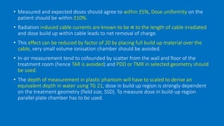 • Measured and expected doses should agree to within ±5%, Dose uniformity on the
patient should be within ±10%.
• Radiation induced cable currents are known to be ∝ to the length of cable irradiated
and dose build up within cable leads to net removal of charge.
• This effect can be reduced by factor of 20 by placing full build up material over the
cable, very small volume ionisation chamber should be avoided.
• In-air measurement tend to cofounded by scatter from the wall and floor of the
treatment room (hence TAR is avoided) and PDD or TMR in selected geometry should
be used.
• The depth of measurement in plastic phantom will have to scaled to derive an
equivalent depth in water using TG 21, dose in build up region is strongly dependent
on the treatment geometry (field size, SSD). To measure dose in build-up region
parallel plate chamber has to be used.
 
