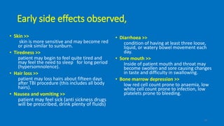 Early side effects observed,
• Skin >>
skin is more sensitive and may become red
or pink similar to sunburn.
• Tiredness >>
patient may begin to feel quite tired and
may feel the need to sleep for long period
(hypersomnolence).
• Hair loss >>
patient may loss hairs about fifteen days
after TBI procedure (this includes all body
hairs).
• Nausea and vomiting >>
patient may feel sick (anti sickness drugs
will be prescribed, drink plenty of fluids)
• Diarrhoea >>
condition of having at least three loose,
liquid, or watery bowel movement each
day.
• Sore mouth >>
Inside of patient mouth and throat may
become swollen and sore causing changes
in taste and difficulty in swallowing.
• Bone marrow depression >>
low red cell count prone to anaemia, low
white cell count prone to infection, low
platelets prone to bleeding.
19
 