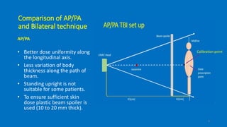 Comparison of AP/PA
and Bilateral technique
AP/PA
• Better dose uniformity along
the longitudinal axis.
• Less variation of body
thickness along the path of
beam.
• Standing upright is not
suitable for some patients.
• To ensure sufficient skin
dose plastic beam spoiler is
used (10 to 20 mm thick).
9
Calibration point
 