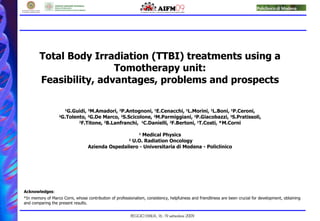Total Body Irradiation (TTBI) treatments using a Tomotherapy unit: Feasibility, advantages, problems and prospects 1 G.Guidi,  2 M.Amadori,  2 P.Antognoni,  1 E.Cenacchi,  1 L.Morini,  1 L.Boni,  1 P.Ceroni,  2 G.Tolento,  2 G.De Marco,  2 S.Scicolone,  2 M.Parmiggiani,  2 P.Giacobazzi,  2 S.Pratissoli,  2 F.Titone,  2 B.Lanfranchi,  1 C.Danielli,  2 F.Bertoni,  1 T.Costi, *M.Corni 1  Medical Physics 2  U.O. Radiation Oncology Azienda Ospedaliero - Universitaria di Modena - Policlinico Acknowledges : *In memory of Marco Corni, whose contribution of professionalism, consistency, helpfulness and friendliness are been crucial for development, obtaining and comparing the present results. 