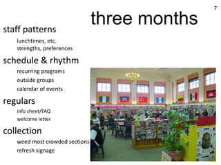 7



staff patterns
                                three months
   lunchtimes, etc.
   strengths, preferences

schedule & rhythm
   recurring programs
   outside groups
   calendar of events

regulars
   info sheet/FAQ
   welcome letter

collection
   weed most crowded sections
   refresh signage
 
