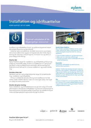 Installation og idriftsættelse
KOM HURTIGT OP AT KØRE
www.xyleminc.com/totalcare © 2011 Xylem, Inc.Ring til +45 43 200 900
Hvad kan Xylem gøre for jer?
Optimal udnyttelse af de
tilgængelige ressourcer
Hvorfor Xylem TotalCare
Når I arbejder med Xylem TotalCare services, opnår
I sikker, optimal drift, dette er sikret igennem vores
brede teknologiske ekspertise inden for vand og
spildevand.
• Fremmer både installations- og opstartsprocesser
• Reducerer risici samt faste omkostninger
• Forenkler processen med en enkelt købsordre og en
enkelt kontaktperson
Casestudie
Udfordring: Idriftsættelse og opstart af en ny
spildevandspumpestation.
Løsning: Kvalificerede teknikere fra Xylem hjalp kon-
trahenten med inspektion, idriftsættelse og opstart af
Flygt pumper, tilbehør og overvågnings- samt kontrol-
udstyr. Med vand i pumpebrønden kalibrerede vores
eksperter pumpen, efterprøvede alt udstyr og konfigu-
rerede kontroludstyret.
Pris
I betaler en timepris for vores serviceydelser eller afta-
ler en fast pris. For at holde vedligeholdelsesomkost-
ningerne nede, beder vi jer kigge på Xylem TotalCare
vedligeholdelseskontrakter.
Installation og idriftsættelse af vand- og spildevandssystemer kræver
teknologisk ekspertise og specialistråd.
Dette kan være overvældende, når både ressourcerne og mulighe-
derne for at udføre disse opgaver er begrænsede. Der findes dog en
løsning, der reducerer omkostningerne, minimerer risici og sikrer, at
jeres anlæg er klar til brug.
Hvad er det
Xylem TotalCare sørger for installations- og idriftsættelse på forsynings-
anlæg og industrielle anlæg. Vi sikrer, at installationen er i gang og at
den kører hurtigt og effektivt samt overholder alle lovmæssige krav.
Dette eliminerer behovet for in-house installations- og projekt håndte-
ring.
Hvordan virker det
Teknikere med den nødvendige ekspertise sørger for projekthåndte-
ring-, installation- og idriftsættelse.
Vi har en omfattende tekniske erfaring med installationer fra hele
verden. Dette omfatter ikke kun viden om vores eget udstyr, men også
om udstyr fra andre producenter.
Hvorfor det giver mening
Vores installations- og idriftsættelsesservices gør det muligt at forenkle
administration, fremskynde idriftsættelsen og reducere omkostningerne.
Systemet kommer til at passe perfekt til jeres krav og indstilles til at give
maksimal tilgængelighed og produktivitet lige fra starten.
 