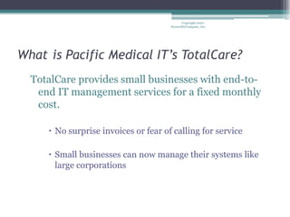 Whatis Pacific Medical IT’s TotalCare? TotalCare provides small businesses with end-to-end IT management services for a fixed monthly cost. No surprise invoices or fear of calling for service Small businesses can now manage their systems like large corporations Copyright 2007 - SecureMyCompany, Inc. 