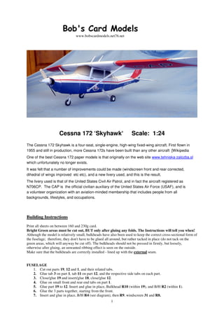 1
Bob's Card Models
www.bobscardmodels.net76.net
Cessna 172 ‘Skyhawk‘ Scale: 1:24
The Cessna 172 Skyhawk is a four-seat, single-engine, high-wing fixed-wing aircraft. First flown in
1955 and still in production, more Cessna 172s have been built than any other aircraft [Wikipedia
One of the best Cessna 172 paper models is that originally on the web site www.tehniska-zalozba.sl
which unfortunately no longer exists.
It was felt that a number of improvements could be made (windscreen front and rear corrected,
dihedral of wings improved etc etc), and a new livery used, and this is the result.
The livery used is that of the United States Civil Air Patrol, and in fact the aircraft registered as
N706CP. The CAP is the official civilian auxiliary of the United States Air Force (USAF), and is
a volunteer organization with an aviation-minded membership that includes people from all
backgrounds, lifestyles, and occupations.
Building Instructions
Print all sheets on between 160 and 230g card.
Bright Green areas must be cut out, BUT only after gluing any folds. The Instructions will tell you when!
Although the model is relatively small, bulkheads have also been used to keep the correct cross-sectional form of
the fuselage; therefore, they don't have to be glued all around, but rather tacked in place (do not tack on the
green areas, which will anyway be cut off). The bulkheads should not be pressed in firmly, but loosely,
otherwise after gluing, an unwanted ribbing effect is seen on the outside.
Make sure that the bulkheads are correctly installed - lined up with the external seam.
FUSELAGE
1. Cut out parts 19, 12 and 1, and their related tabs.
2. Glue tab 3 on part 1, tab 11 on part 12, and the respective side tabs on each part.
3. Close/glue 19 and insert/glue 18, close/glue 12.
4. Glue on small front and rear end tabs on part 1.
5. Glue part 19 to 12. Insert and glue in place, Bulkhead R10 (within 19), and B/H R2 (within 1).
6. Glue the 3 parts together, starting from the front.
7. Insert and glue in place, B/H R4 (see diagram), then R9, windscreen 31 and R8.
 