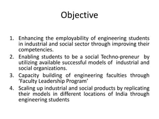Objective
1. Enhancing the employability of engineering students
in industrial and social sector through improving their
competencies.
2. Enabling students to be a social Techno-preneur by
utilizing available successful models of industrial and
social organizations.
3. Capacity building of engineering faculties through
‘Faculty Leadership Program’
4. Scaling up industrial and social products by replicating
their models in different locations of India through
engineering students
 