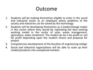 Outcome
1. Students will be making themselves eligible to enter in the social
and industrial sector as an employee where problems of the
society and industries can be solved by the technology.
2. Students will be developing themselves as a leader/change maker
in this sector where they would be replicating the best existing
working model in the sector of solar, waste management,
agriculture, water treatment. The model can be a for-profit or not
for profit depending upon the student choice and proposal for
project
3. Competencies development of the faculties of engineering college
4. Social and industrial organizations will be able to scale up their
models/products into unexplored markets.
 