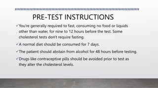 PRE-TEST INSTRUCTIONS
You're generally required to fast, consuming no food or liquids
other than water, for nine to 12 hours before the test. Some
cholesterol tests don't require fasting.
A normal diet should be consumed for 7 days.
The patient should abstain from alcohol for 48 hours before testing.
Drugs like contraceptive pills should be avoided prior to test as
they alter the cholesterol levels.
 