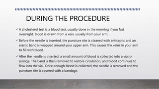 DURING THE PROCEDURE
A cholesterol test is a blood test, usually done in the morning if you fast
overnight. Blood is drawn from a vein, usually from your arm.
Before the needle is inserted, the puncture site is cleaned with antiseptic and an
elastic band is wrapped around your upper arm. This causes the veins in your arm
to fill with blood.
After the needle is inserted, a small amount of blood is collected into a vial or
syringe. The band is then removed to restore circulation, and blood continues to
flow into the vial. Once enough blood is collected, the needle is removed and the
puncture site is covered with a bandage.
 