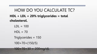 HOW DO YOU CALCULATE TC?
HDL + LDL + 20% triglycerides = total
cholesterol.
LDL = 100
HDL = 70
Triglycerides = 150
100+70+(150/5)
100+70+30 = 200mg/dL
 