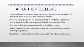AFTER THE PROCEDURE
Cholesterol levels >200mg/dL should be retested and the results averaged. If the
two results differ by >10%, a third test should be done.
Once hypercholesterolemia has been established, the diet should be lower in
animal fats and should replace saturated fats with polyunsaturated fats.
Fruits, vegetables and whole-grain products should be increased.
Atleast 6months of dietary therapy should be tried before intiating cholesterol-
reducing drug therapy.
Drug therapy involves statins(lovastatin, simvastatin, fluvastatin), clofibrate,etc.
 