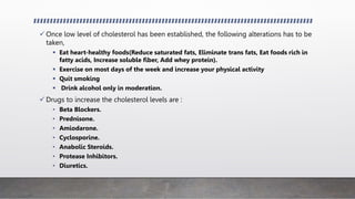  Once low level of cholesterol has been established, the following alterations has to be
taken,
 Eat heart-healthy foods(Reduce saturated fats, Eliminate trans fats, Eat foods rich in
fatty acids, Increase soluble fiber, Add whey protein).
 Exercise on most days of the week and increase your physical activity
 Quit smoking
 Drink alcohol only in moderation.
 Drugs to increase the cholesterol levels are :
• Beta Blockers.
• Prednisone.
• Amiodarone.
• Cyclosporine.
• Anabolic Steroids.
• Protease Inhibitors.
• Diuretics.
 