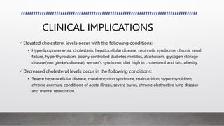 CLINICAL IMPLICATIONS
Elevated cholesterol levels occur with the following conditions:
 Hyperlipoprotenemia, cholestasis, hepatocellular disease, nephrotic syndrome, chronic renal
failure, hyperthyroidism, poorly controlled diabetes mellitus, alcoholism, glycogen storage
disease(von gierke’s disease), werner’s syndrome, diet high in cholesterol and fats, obesity.
Decreased cholesterol levels occur in the following conditions:
 Severe hepatocellular disease, malabsorption syndrome, malnutrition, hyperthyroidism,
chronic anemias, conditions of acute illness, severe burns, chronic obstructive lung disease
and mental retardation.
 