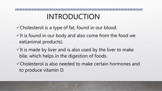INTRODUCTION
Cholesterol is a type of fat, found in our blood.
It is found in our body and also come from the food we
eat(animal products).
It is made by liver and is also used by the liver to make
bile, which helps in the digestion of foods.
Cholesterol is also needed to make certain hormones and
to produce vitamin D.
 