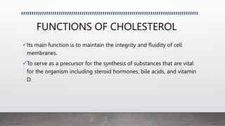FUNCTIONS OF CHOLESTEROL
Its main function is to maintain the integrity and fluidity of cell
membranes.
To serve as a precursor for the synthesis of substances that are vital
for the organism including steroid hormones, bile acids, and vitamin
D.
 