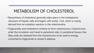 METABOLISM OF CHOLESTEROL
Biosynthesis of cholesterol generally takes place in the endoplasmic
reticulum of hepatic cells and begins with acetyl- CoA, which is mainly
derived from an oxidation reaction in the mitochondria.
Triglycerides and cholesterol combine to form chylomicrons. Chylomicrons
enter the circulation and travel to peripheral sites. In peripheral tissues, free
fatty acids are released from the chylomicrons to be used as energy,
converted to triglyceride or stored in adipose.
 