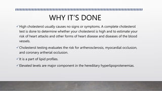 WHY IT’S DONE
High cholesterol usually causes no signs or symptoms. A complete cholesterol
test is done to determine whether your cholesterol is high and to estimate your
risk of heart attacks and other forms of heart disease and diseases of the blood
vessels.
Cholesterol testing evaluates the risk for artherosclerosis, myocardial occlusion,
and coronary artherial occlusion.
It is a part of lipid profiles.
Elevated levels are major component in the hereditary hyperlipoprotenemias.
 