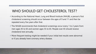 WHO SHOULD GET CHOLESTEROL TEST?
According to the National Heart, Lung and Blood Institute (NHLBI), a person's first
cholesterol screening should occur between the ages of 9 and 11 and then be
repeated every five years after that.
The NHLBI recommends that cholesterol screenings occur every 1 to 2 years from
men ages 45 to 65 and women ages 55 to 65. People over 65 should receive
cholesterol test annually.
More-frequent testing might be needed if your initial test results were abnormal
or if you already have coronary artery disease.
 