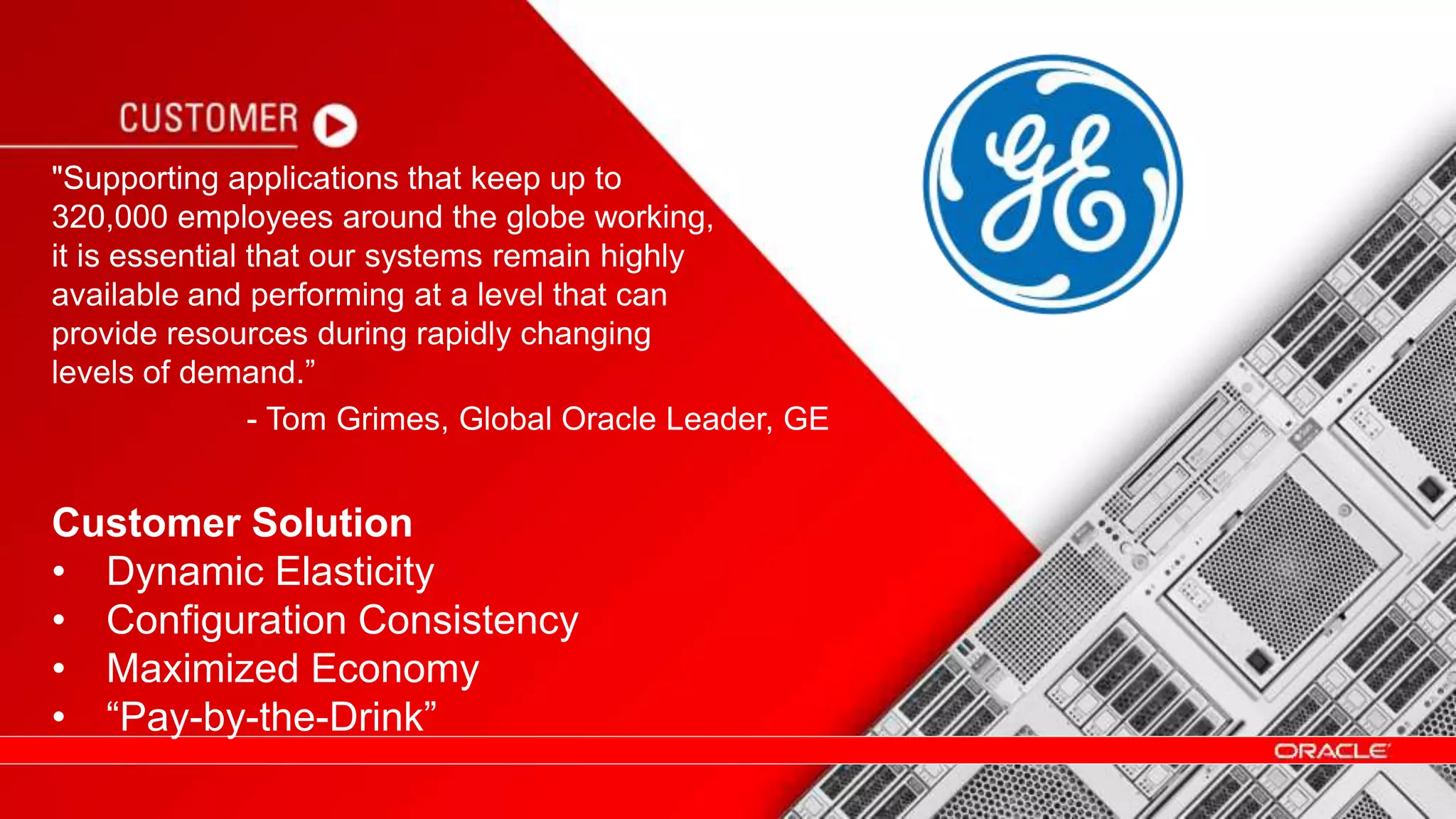 "Supporting applications that keep up to
320,000 employees around the globe working,
it is essential that our systems remain highly
available and performing at a level that can
provide resources during rapidly changing
levels of demand.”
Customer Solution
• Dynamic Elasticity
• Configuration Consistency
• Maximized Economy
• “Pay-by-the-Drink”
- Tom Grimes, Global Oracle Leader, GE
 