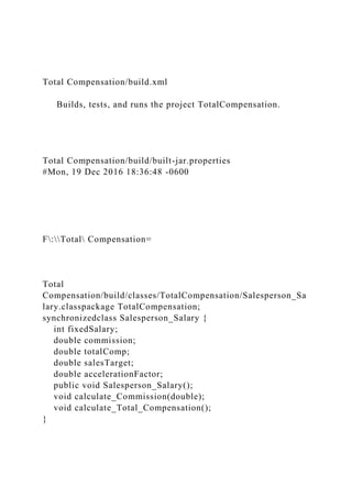 Total Compensation/build.xml
Builds, tests, and runs the project TotalCompensation.
Total Compensation/build/built-jar.properties
#Mon, 19 Dec 2016 18:36:48 -0600
F:Total Compensation=
Total
Compensation/build/classes/TotalCompensation/Salesperson_Sa
lary.classpackage TotalCompensation;
synchronizedclass Salesperson_Salary {
int fixedSalary;
double commission;
double totalComp;
double salesTarget;
double accelerationFactor;
public void Salesperson_Salary();
void calculate_Commission(double);
void calculate_Total_Compensation();
}
 