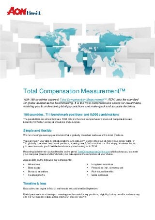 Total Compensation Measurement™
With 180 countries covered, Total Compensation Measurement™ (TCM) sets the standard
for global compensation benchmarking. It is the most comprehensive source for reward data,
enabling you to understand global pay practices and make quick and accurate decisions.
180 countries, 711 benchmark positions and 5,000 combinations
The possibilities are almost limitless. TCM delivers the most comprehensive source of compensation and
benefits information across all industries and countries.
Simple and flexible
We run one single survey questionnaire that is globally consistent and relevant to local practices.
You can match your data by job descriptions and JobLink™ levels (reflecting job family and career path) for
711 globally consistent benchmark positions, allowing over 5,000 combinations. Put simply, whatever the job
you need to match, you’ll find the benchmark you’re looking for in TCM.
Reporting is delivered via Aon Hewitt’s online portal TotalCompensationCentre.com which allows you to create
your own peer groups and benchmark your data against the companies of your choice.
Access data on the following pay components:
 Allowances
 Base salary
 Bonus & incentives
 Fixed payments
 Long-term incentives
 Perquisites (incl. company car)
 Risk-insured benefits
 Sales incentives
Timeline & fees
Data collection begins in March and results are published in September.
Participants receive a free report covering median cash for key positions, eligibility for key benefits and company
car. For full access to data, prices start at £1,000 per country.
 