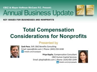 Total Compensation
Considerations for Nonprofits
Presented by
Zack Pace, SVP, CBIZ Benefits Consulting
Email: zpace@cbiz.com | Phone: (443) 259-3240
linkedin.com/in/zackpace
Priya Kapila, Compensation Consultant
CBIZ Human Capital Services
Email: pkapila@cbiz.com | Phone: (314) 692-2249
linkedin.com/in/priyakapila
 