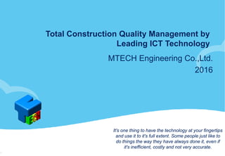 Total Construction Quality Management by
Leading ICT Technology
MTECH Engineering Co.,Ltd.
2016
It's one thing to have the technology at your fingertips
and use it to it's full extent. Some people just like to
do things the way they have always done it, even if
it's inefficient, costly and not very accurate.
 