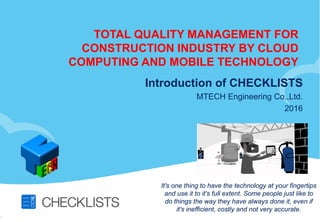 TOTAL QUALITY MANAGEMENT FOR
CONSTRUCTION INDUSTRY BY CLOUD
COMPUTING AND MOBILE TECHNOLOGY
Introduction of CHECKLISTS
MTECH Engineering Co.,Ltd.
2016
It's one thing to have the technology at your fingertips
and use it to it's full extent. Some people just like to
do things the way they have always done it, even if
it's inefficient, costly and not very accurate.
 