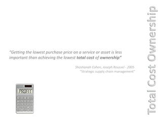 “ Getting the lowest purchase price on a service or asset is less important than achieving the lowest  total cost  of  ownership” Shoshanah Cohen, Joseph Roussel - 2005  “ Strategic supply chain management” 