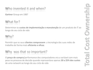 Gartner  Group em 1987  Determinar os  custos de implementação e manutenção  de um produto de iT ao longo do seu ciclo de vida  Permitir que os seus  clientes comprassem  a tecnologia das suas redes de trabalho de forma mais  eficiente e eficaz . O  preço de compra /performance dos computadores era a variável com mais peso no processo de decisão quando representava apenas  20 a 25% dos custos  de uma network ao longo do seu ciclo de vida  