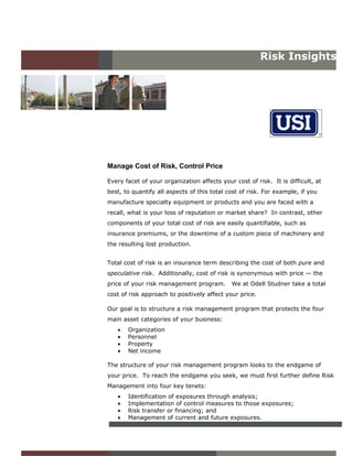 Risk Insights




Manage Cost of Risk, Control Price

Every facet of your organization affects your cost of risk. It is difficult, at
best, to quantify all aspects of this total cost of risk. For example, if you
manufacture specialty equipment or products and you are faced with a
recall, what is your loss of reputation or market share? In contrast, other
components of your total cost of risk are easily quantifiable, such as
insurance premiums, or the downtime of a custom piece of machinery and
the resulting lost production.


Total cost of risk is an insurance term describing the cost of both pure and
speculative risk. Additionally, cost of risk is synonymous with price — the
price of your risk management program.       We at Odell Studner take a total
cost of risk approach to positively affect your price.

Our goal is to structure a risk management program that protects the four
main asset categories of your business:
   •   Organization
   •   Personnel
   •   Property
   •   Net income

The structure of your risk management program looks to the endgame of
your price. To reach the endgame you seek, we must first further define Risk
Management into four key tenets:
   •   Identification of exposures through analysis;
   •   Implementation of control measures to those exposures;
   •   Risk transfer or financing; and
   •   Management of current and future exposures.
 