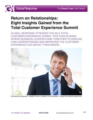 Your brand. Our passion. 800.537.8000 www.globalresponse.com P1
Return on Relationships:
Eight Insights Gained from the
Total Customer Experience Summit
GLOBAL RESPONSE ATTENDED THE 2014 TOTAL
CUSTOMER EXPERIENCE SUMMIT, THIS YEAR IN MIAMI,
WHERE BUSINESS LEADERS CAME TOGETHER TO DISCUSS
HOW UNDERSTANDING AND IMPROVING THE CUSTOMER
EXPERIENCE CAN IMPACT THEIR BRAND.
All customer touchpoints – whether on-line, in-person, or on-the-phone – impact the customer experience.
 