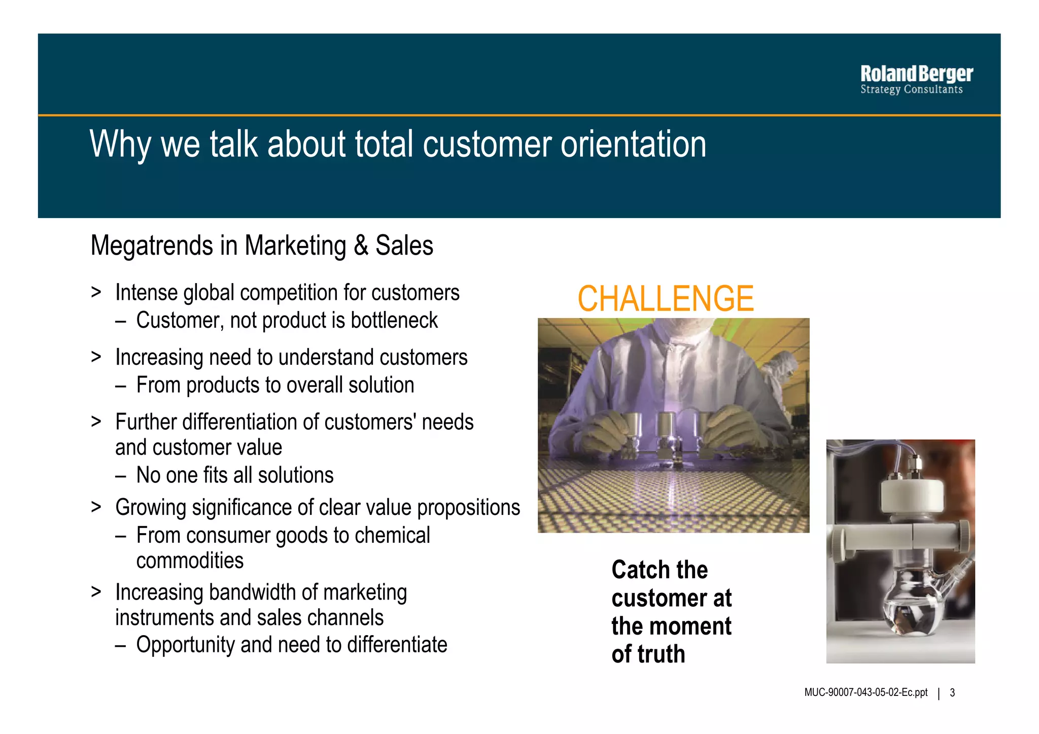 Why we talk about total customer orientation
Megatrends in Marketing & Sales
> Intense global competition for customers
– Customer, not product is bottleneck

CHALLENGE

> Increasing need to understand customers
– From products to overall solution
> Further differentiation of customers' needs
and customer value
– No one fits all solutions
> Growing significance of clear value propositions
– From consumer goods to chemical
commodities
> Increasing bandwidth of marketing
instruments and sales channels
– Opportunity and need to differentiate

Catch the
customer at
the moment
of truth
MUC-90007-043-05-02-Ec.ppt

3

 