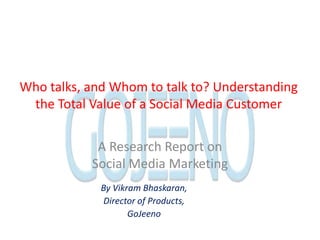 Who talks, and Whom to talk to? Understanding the Total Value of a Social Media Customer A Research Report on Social Media Marketing By Vikram Bhaskaran, Director of Products, GoJeeno 